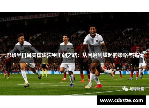 巴黎圣日耳曼重建法甲王朝之路:从困境到崛起的策略与挑战 巴黎圣日耳曼重建法甲王朝之路:从困境到崛起的策略与挑战