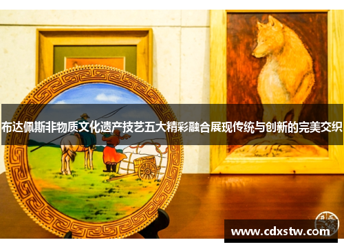 布达佩斯非物质文化遗产技艺五大精彩融合展现传统与创新的完美交织